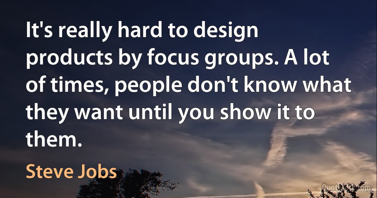 It's really hard to design products by focus groups. A lot of times, people don't know what they want until you show it to them. (Steve Jobs)