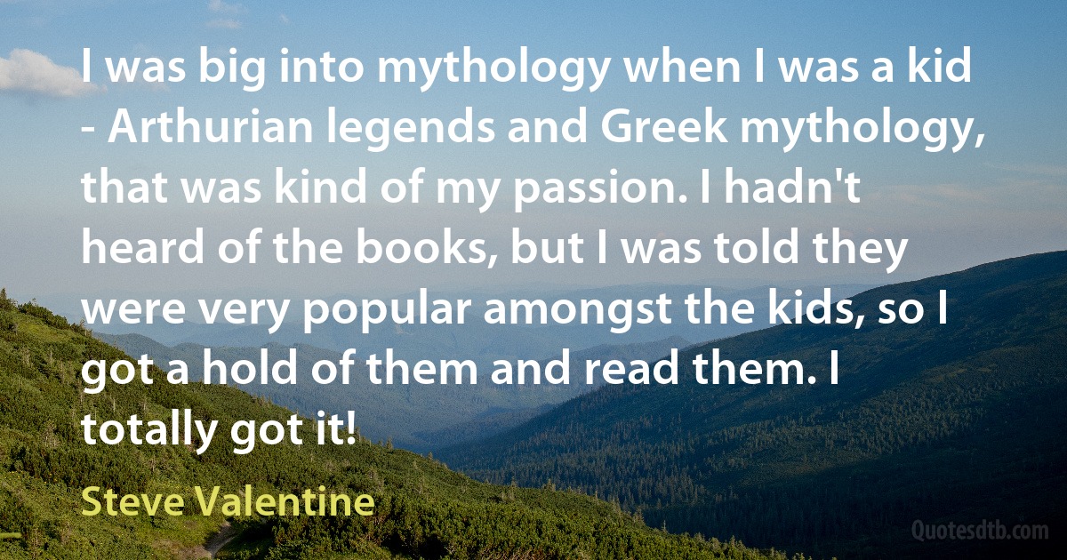 I was big into mythology when I was a kid - Arthurian legends and Greek mythology, that was kind of my passion. I hadn't heard of the books, but I was told they were very popular amongst the kids, so I got a hold of them and read them. I totally got it! (Steve Valentine)