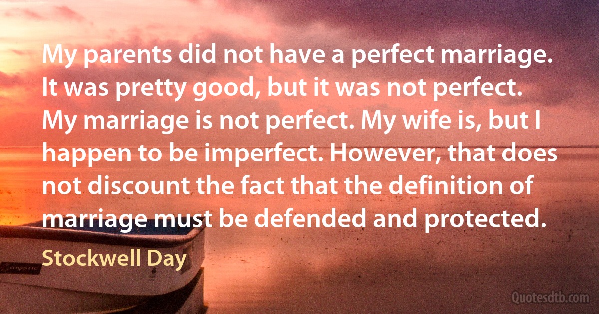 My parents did not have a perfect marriage. It was pretty good, but it was not perfect. My marriage is not perfect. My wife is, but I happen to be imperfect. However, that does not discount the fact that the definition of marriage must be defended and protected. (Stockwell Day)