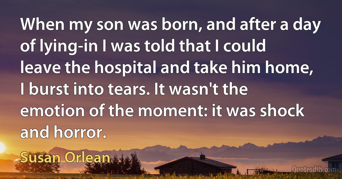 When my son was born, and after a day of lying-in I was told that I could leave the hospital and take him home, I burst into tears. It wasn't the emotion of the moment: it was shock and horror. (Susan Orlean)