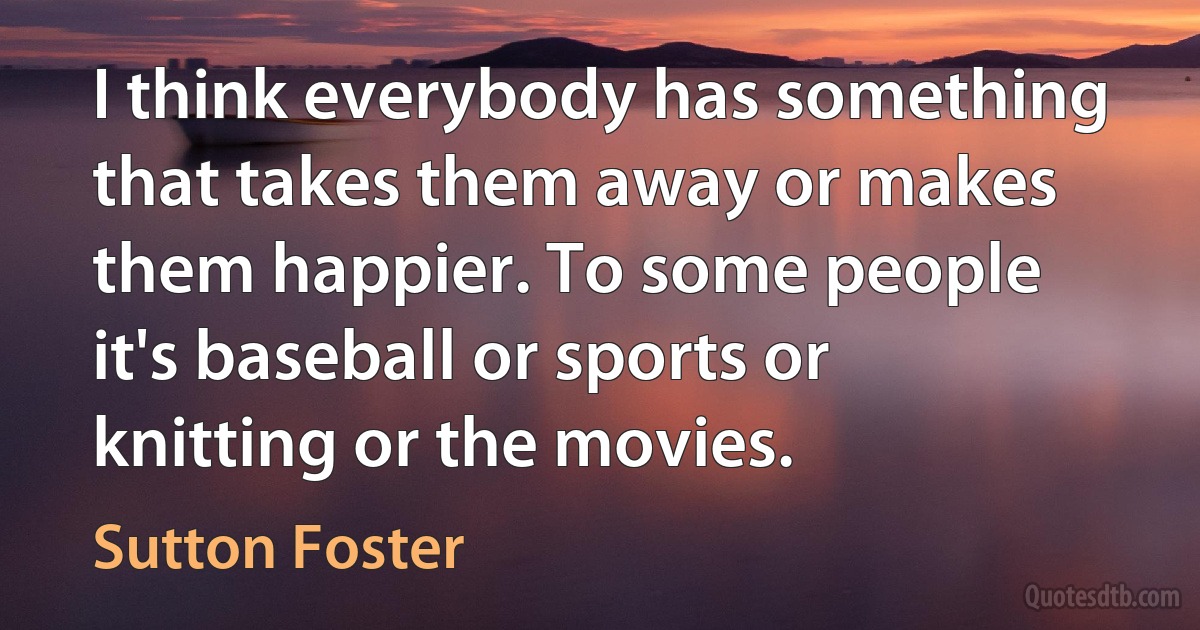 I think everybody has something that takes them away or makes them happier. To some people it's baseball or sports or knitting or the movies. (Sutton Foster)