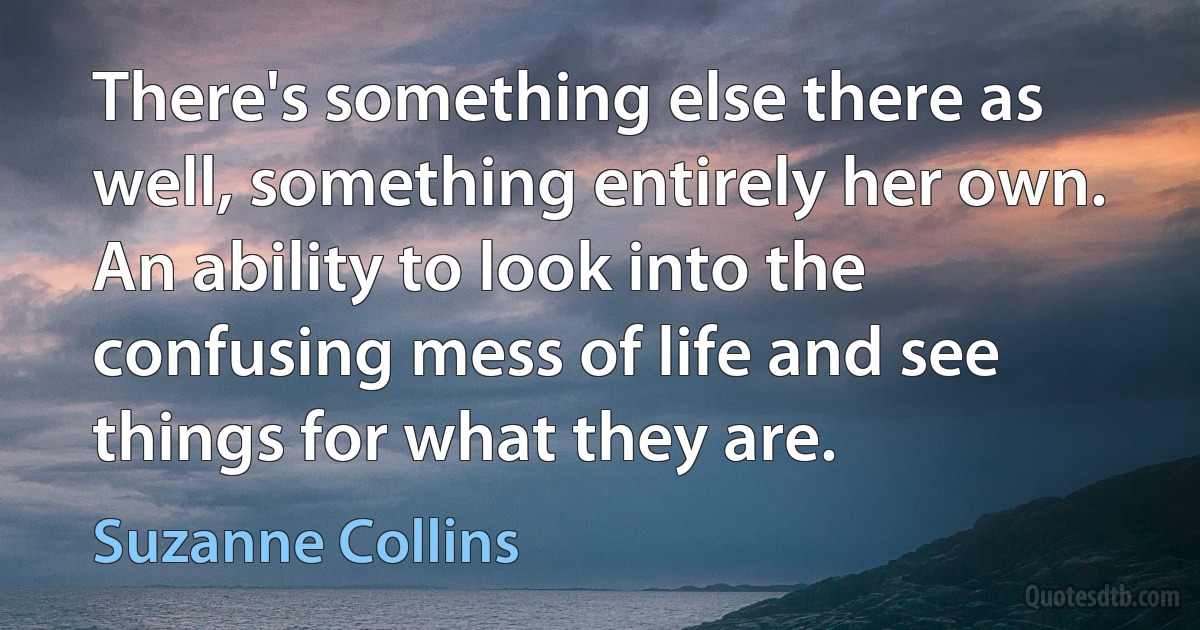 There's something else there as well, something entirely her own. An ability to look into the confusing mess of life and see things for what they are. (Suzanne Collins)