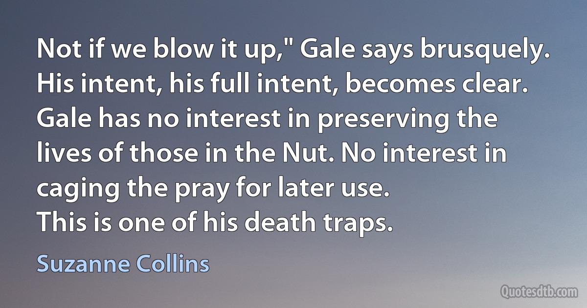 Not if we blow it up," Gale says brusquely. His intent, his full intent, becomes clear. Gale has no interest in preserving the lives of those in the Nut. No interest in caging the pray for later use.
This is one of his death traps. (Suzanne Collins)