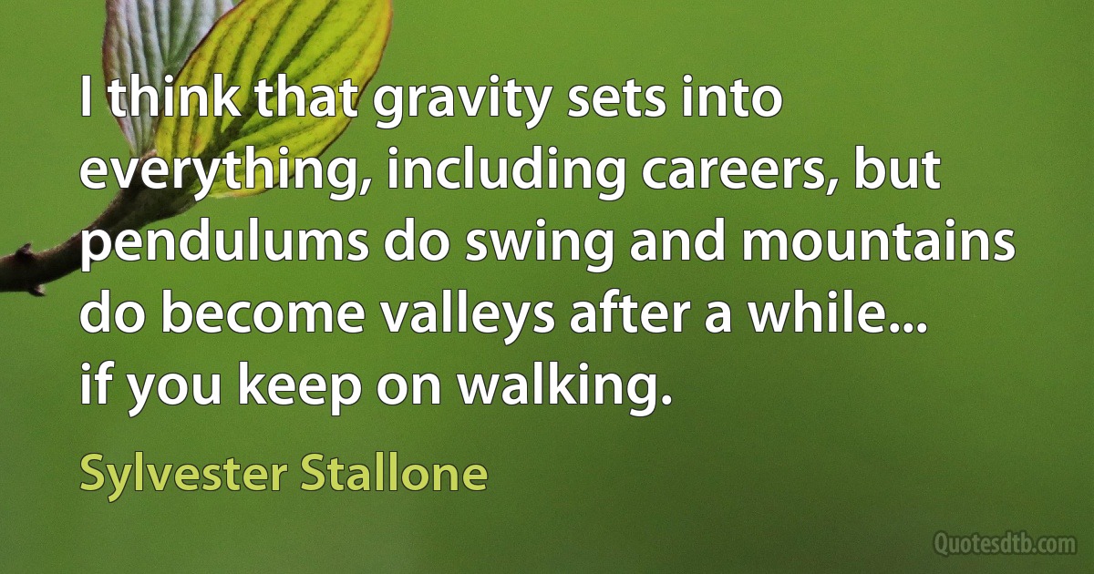 I think that gravity sets into everything, including careers, but pendulums do swing and mountains do become valleys after a while... if you keep on walking. (Sylvester Stallone)