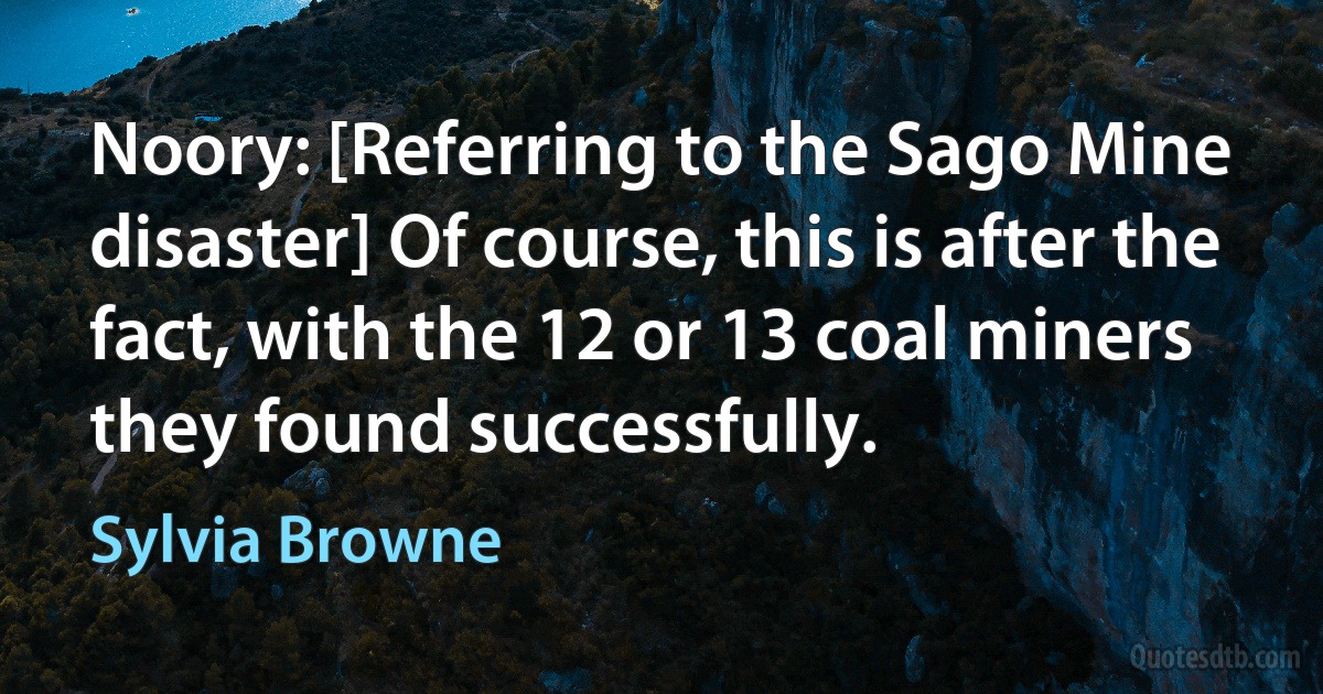 Noory: [Referring to the Sago Mine disaster] Of course, this is after the fact, with the 12 or 13 coal miners they found successfully. (Sylvia Browne)