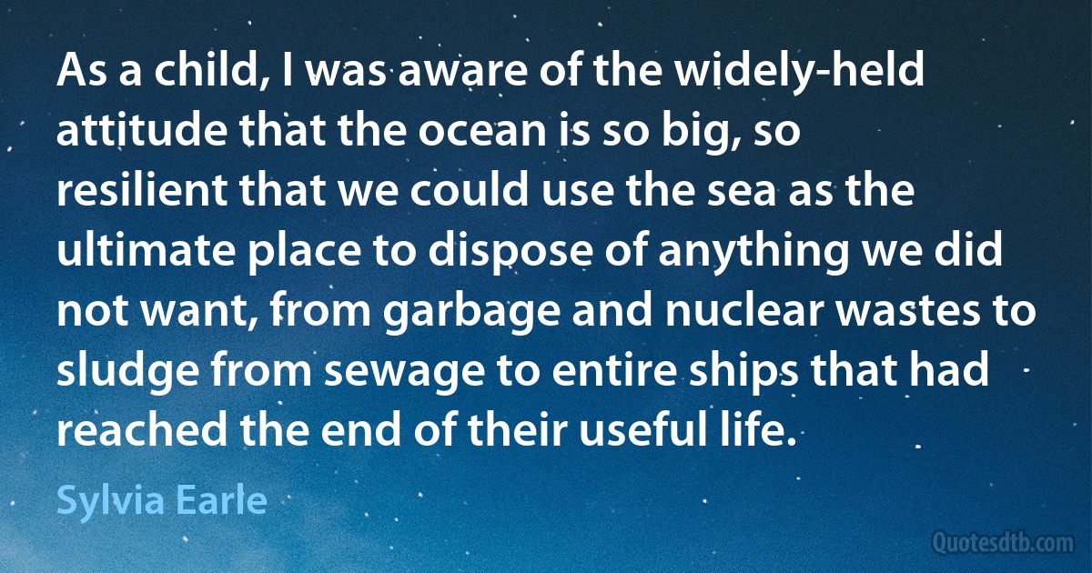 As a child, I was aware of the widely-held attitude that the ocean is so big, so resilient that we could use the sea as the ultimate place to dispose of anything we did not want, from garbage and nuclear wastes to sludge from sewage to entire ships that had reached the end of their useful life. (Sylvia Earle)