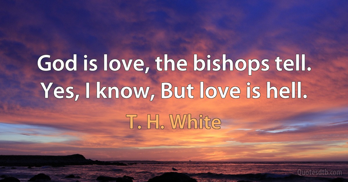 God is love, the bishops tell.
Yes, I know, But love is hell. (T. H. White)