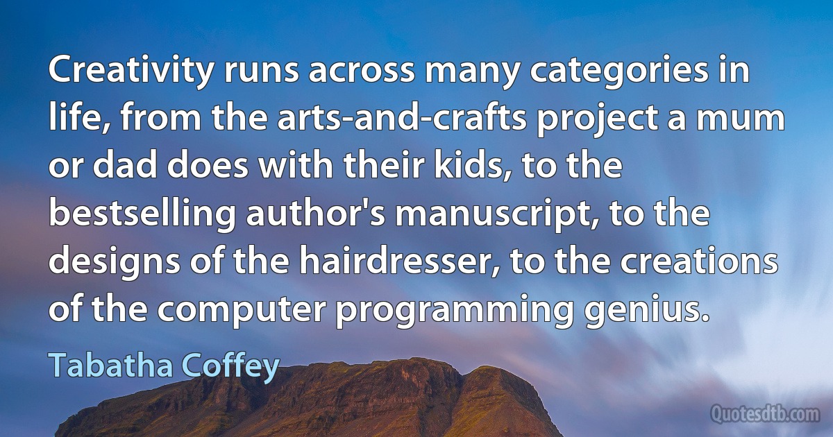 Creativity runs across many categories in life, from the arts-and-crafts project a mum or dad does with their kids, to the bestselling author's manuscript, to the designs of the hairdresser, to the creations of the computer programming genius. (Tabatha Coffey)