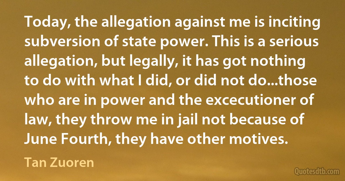 Today, the allegation against me is inciting subversion of state power. This is a serious allegation, but legally, it has got nothing to do with what I did, or did not do...those who are in power and the excecutioner of law, they throw me in jail not because of June Fourth, they have other motives. (Tan Zuoren)