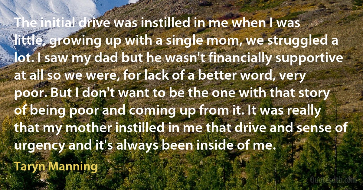 The initial drive was instilled in me when I was little, growing up with a single mom, we struggled a lot. I saw my dad but he wasn't financially supportive at all so we were, for lack of a better word, very poor. But I don't want to be the one with that story of being poor and coming up from it. It was really that my mother instilled in me that drive and sense of urgency and it's always been inside of me. (Taryn Manning)