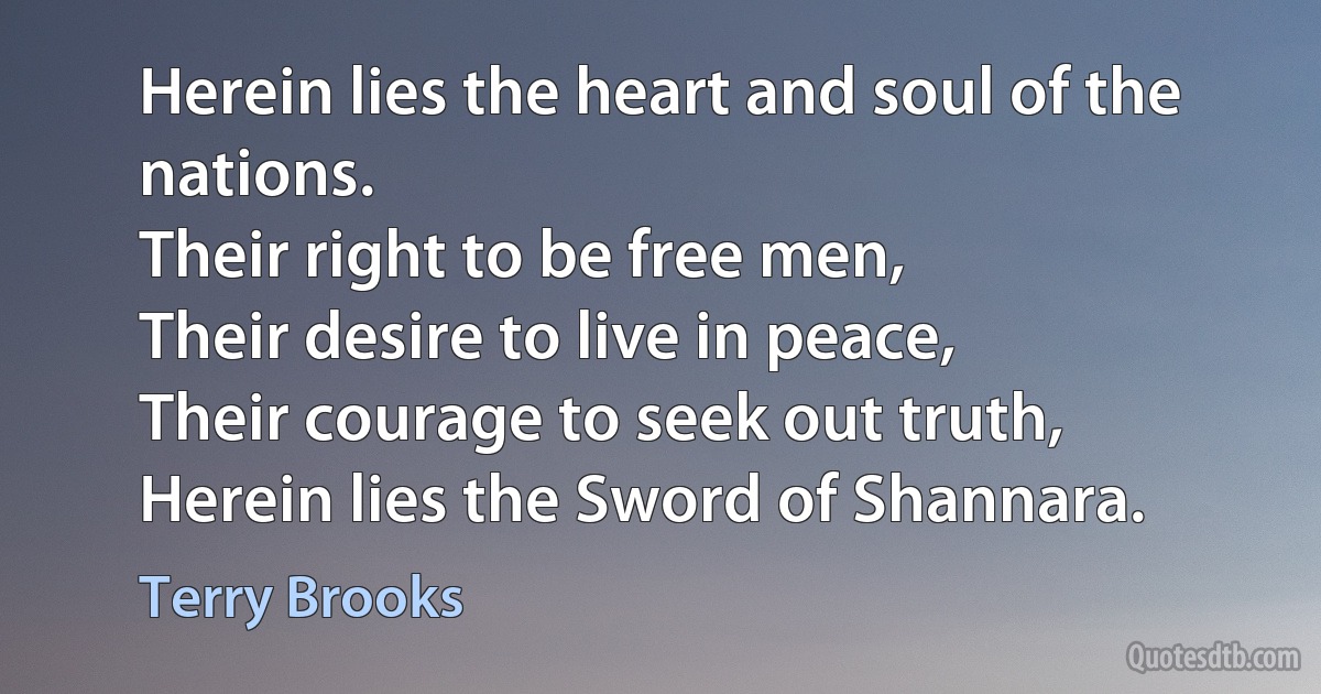 Herein lies the heart and soul of the nations.
Their right to be free men,
Their desire to live in peace,
Their courage to seek out truth,
Herein lies the Sword of Shannara. (Terry Brooks)