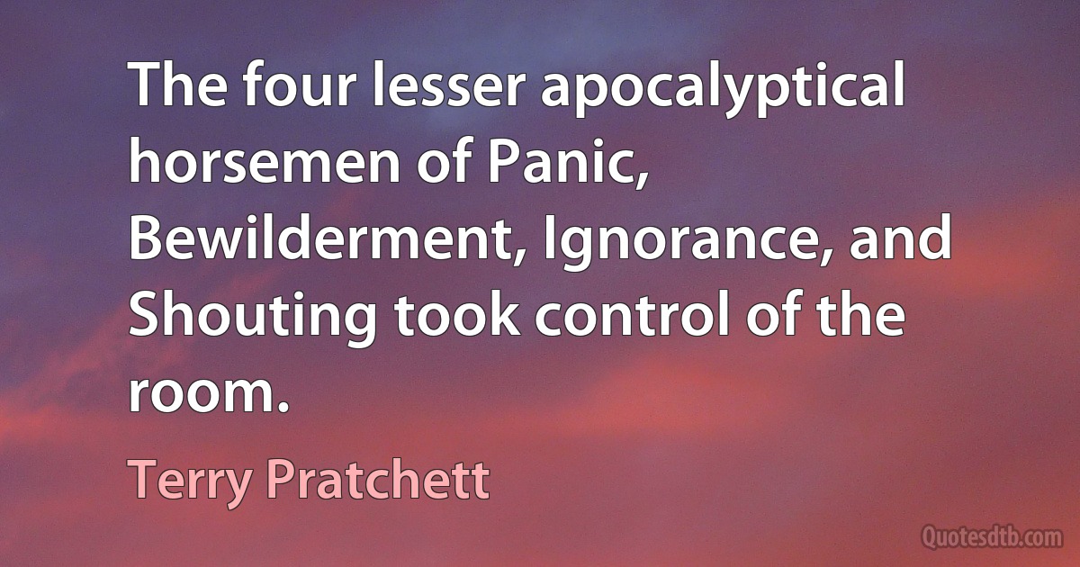 The four lesser apocalyptical horsemen of Panic, Bewilderment, Ignorance, and Shouting took control of the room. (Terry Pratchett)