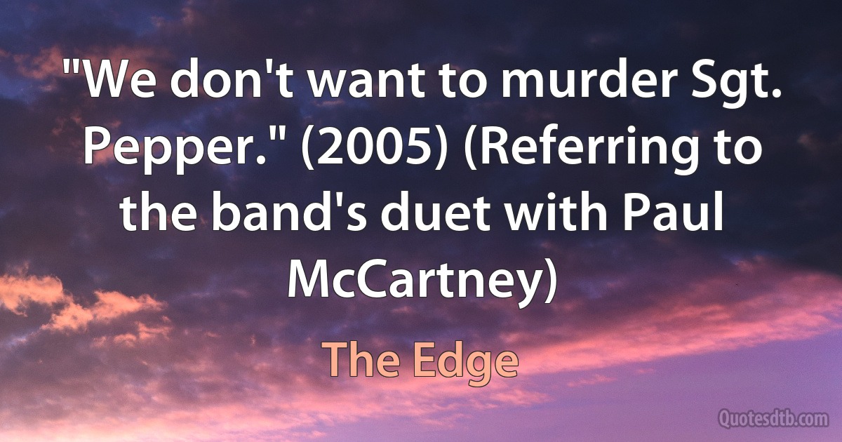 "We don't want to murder Sgt. Pepper." (2005) (Referring to the band's duet with Paul McCartney) (The Edge)