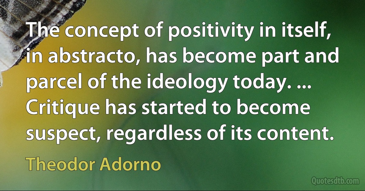 The concept of positivity in itself, in abstracto, has become part and parcel of the ideology today. ... Critique has started to become suspect, regardless of its content. (Theodor Adorno)