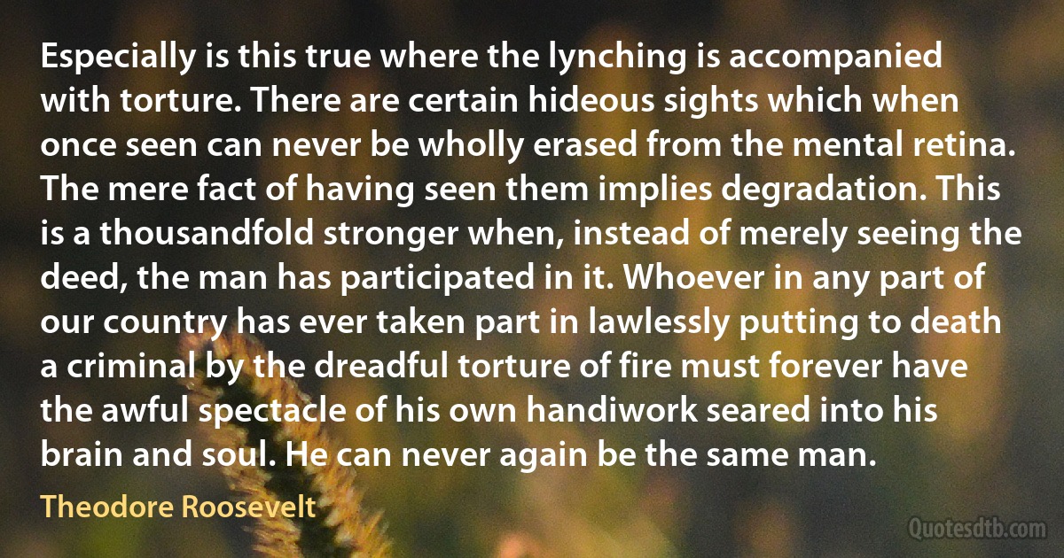 Especially is this true where the lynching is accompanied with torture. There are certain hideous sights which when once seen can never be wholly erased from the mental retina. The mere fact of having seen them implies degradation. This is a thousandfold stronger when, instead of merely seeing the deed, the man has participated in it. Whoever in any part of our country has ever taken part in lawlessly putting to death a criminal by the dreadful torture of fire must forever have the awful spectacle of his own handiwork seared into his brain and soul. He can never again be the same man. (Theodore Roosevelt)