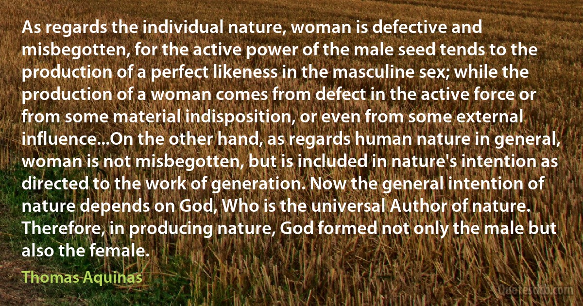 As regards the individual nature, woman is defective and misbegotten, for the active power of the male seed tends to the production of a perfect likeness in the masculine sex; while the production of a woman comes from defect in the active force or from some material indisposition, or even from some external influence...On the other hand, as regards human nature in general, woman is not misbegotten, but is included in nature's intention as directed to the work of generation. Now the general intention of nature depends on God, Who is the universal Author of nature. Therefore, in producing nature, God formed not only the male but also the female. (Thomas Aquinas)