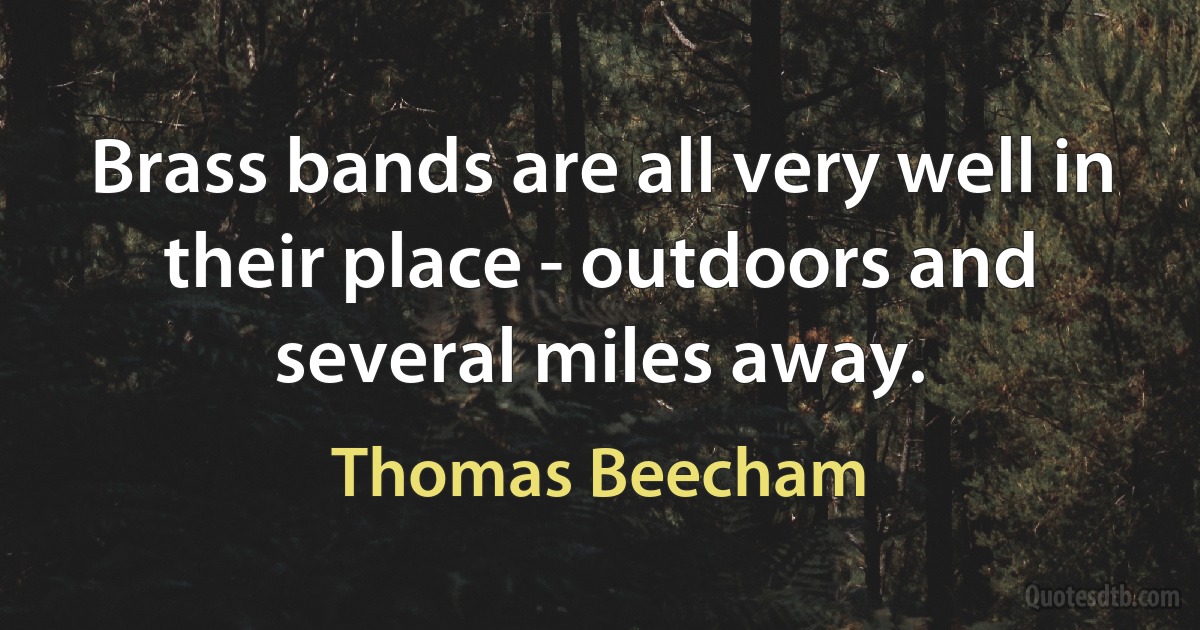 Brass bands are all very well in their place - outdoors and several miles away. (Thomas Beecham)