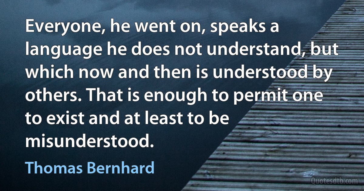 Everyone, he went on, speaks a language he does not understand, but which now and then is understood by others. That is enough to permit one to exist and at least to be misunderstood. (Thomas Bernhard)