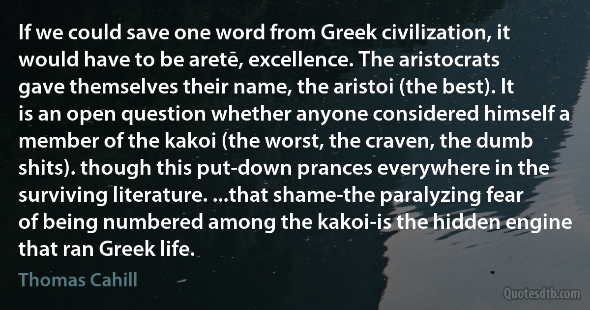 If we could save one word from Greek civilization, it would have to be aretē, excellence. The aristocrats gave themselves their name, the aristoi (the best). It is an open question whether anyone considered himself a member of the kakoi (the worst, the craven, the dumb shits). though this put-down prances everywhere in the surviving literature. ...that shame-the paralyzing fear of being numbered among the kakoi-is the hidden engine that ran Greek life. (Thomas Cahill)