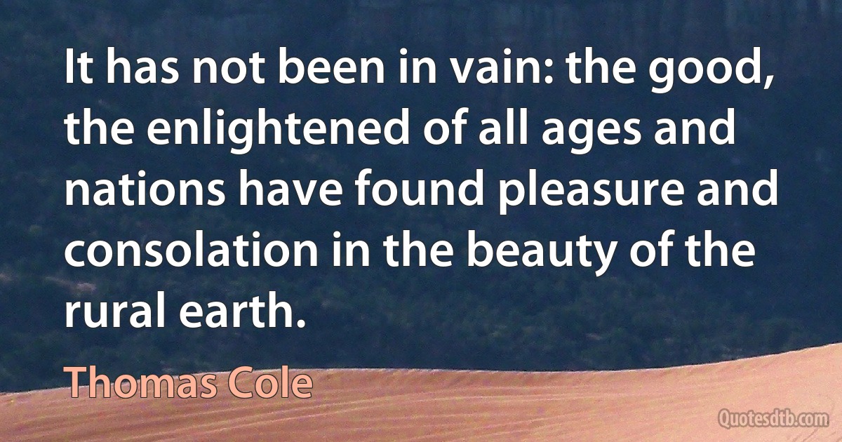 It has not been in vain: the good, the enlightened of all ages and nations have found pleasure and consolation in the beauty of the rural earth. (Thomas Cole)