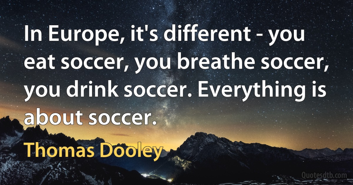 In Europe, it's different - you eat soccer, you breathe soccer, you drink soccer. Everything is about soccer. (Thomas Dooley)