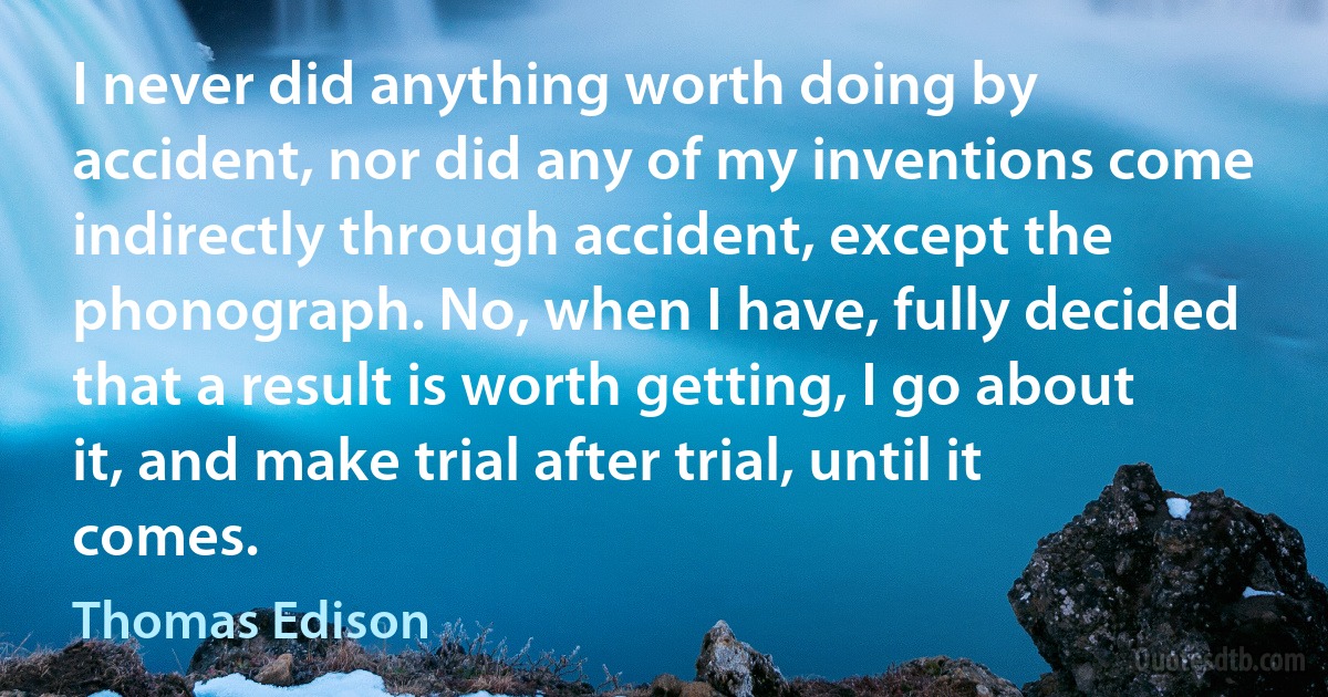 I never did anything worth doing by accident, nor did any of my inventions come indirectly through accident, except the phonograph. No, when I have, fully decided that a result is worth getting, I go about it, and make trial after trial, until it comes. (Thomas Edison)