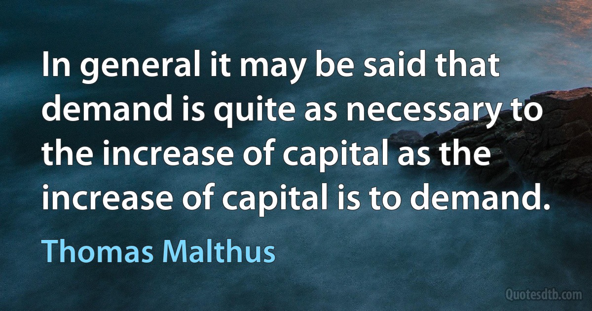 In general it may be said that demand is quite as necessary to the increase of capital as the increase of capital is to demand. (Thomas Malthus)