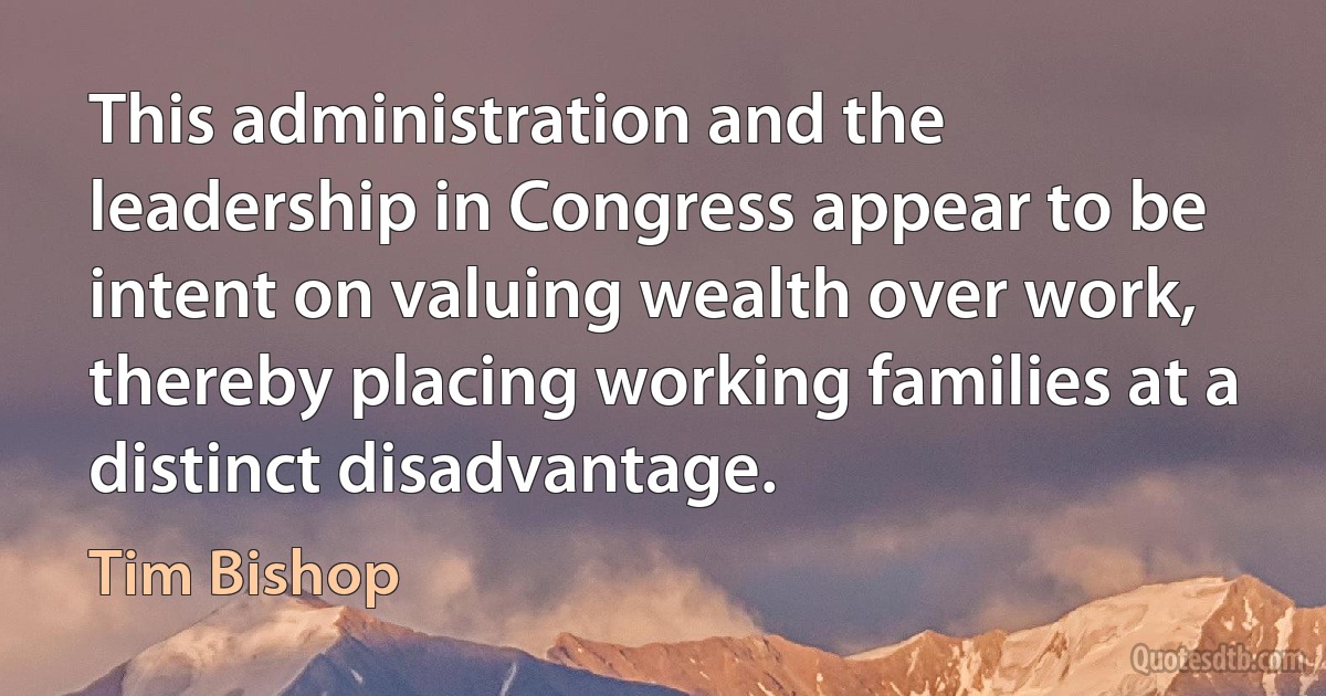 This administration and the leadership in Congress appear to be intent on valuing wealth over work, thereby placing working families at a distinct disadvantage. (Tim Bishop)