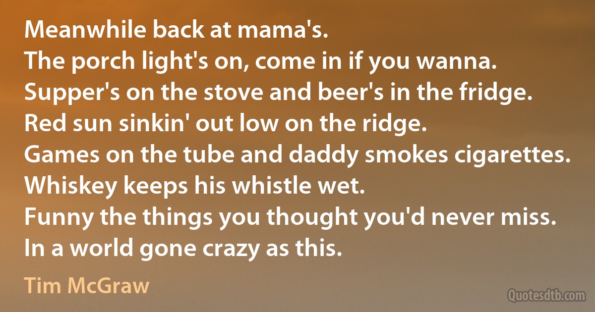 Meanwhile back at mama's.
The porch light's on, come in if you wanna.
Supper's on the stove and beer's in the fridge.
Red sun sinkin' out low on the ridge.
Games on the tube and daddy smokes cigarettes.
Whiskey keeps his whistle wet.
Funny the things you thought you'd never miss.
In a world gone crazy as this. (Tim McGraw)