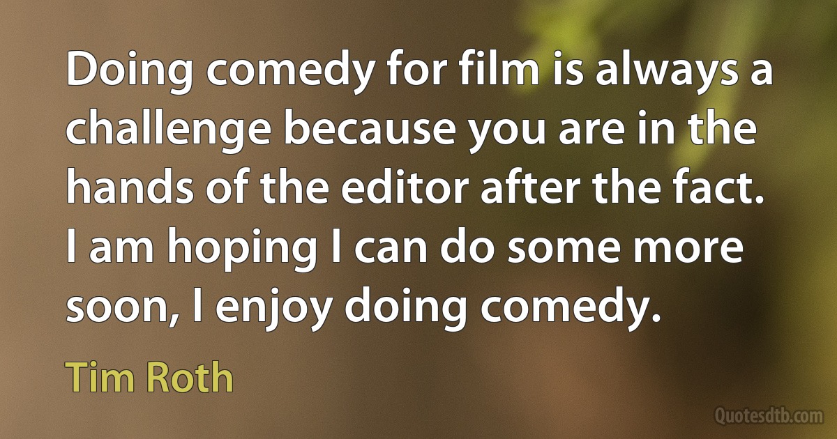 Doing comedy for film is always a challenge because you are in the hands of the editor after the fact. I am hoping I can do some more soon, I enjoy doing comedy. (Tim Roth)