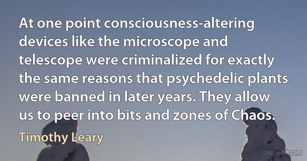 At one point consciousness-altering devices like the microscope and telescope were criminalized for exactly the same reasons that psychedelic plants were banned in later years. They allow us to peer into bits and zones of Chaos. (Timothy Leary)