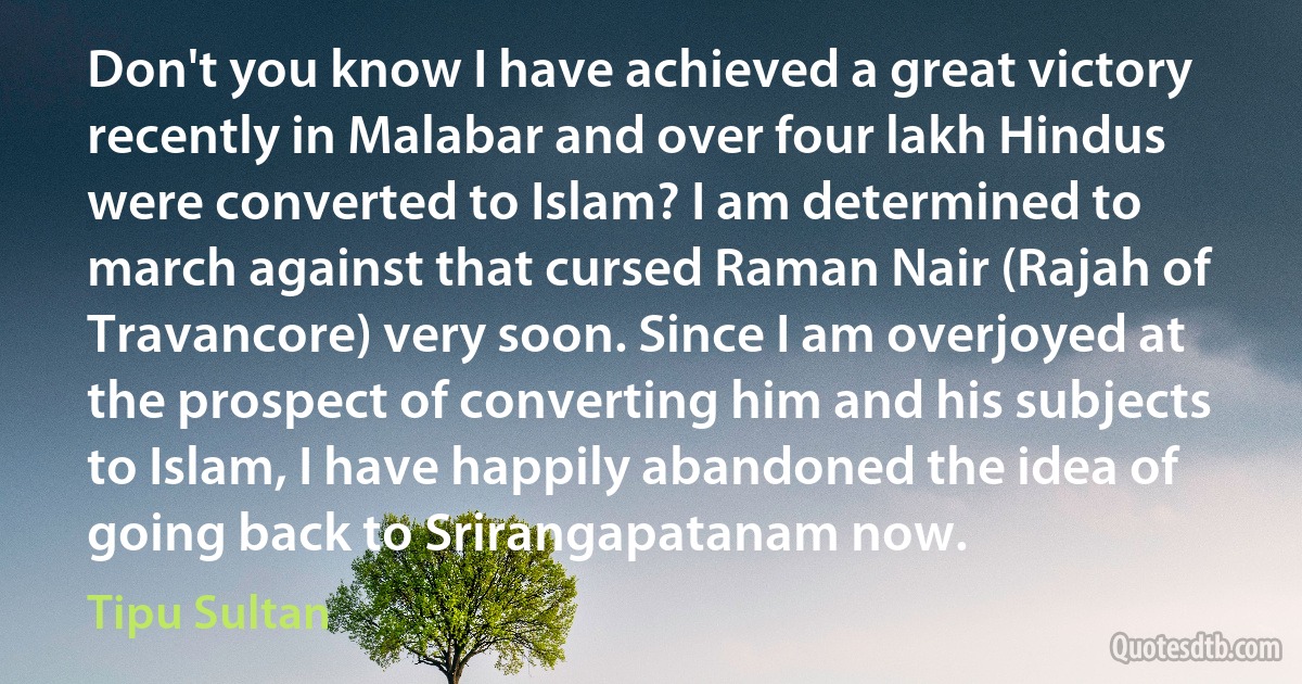 Don't you know I have achieved a great victory recently in Malabar and over four lakh Hindus were converted to Islam? I am determined to march against that cursed Raman Nair (Rajah of Travancore) very soon. Since I am overjoyed at the prospect of converting him and his subjects to Islam, I have happily abandoned the idea of going back to Srirangapatanam now. (Tipu Sultan)