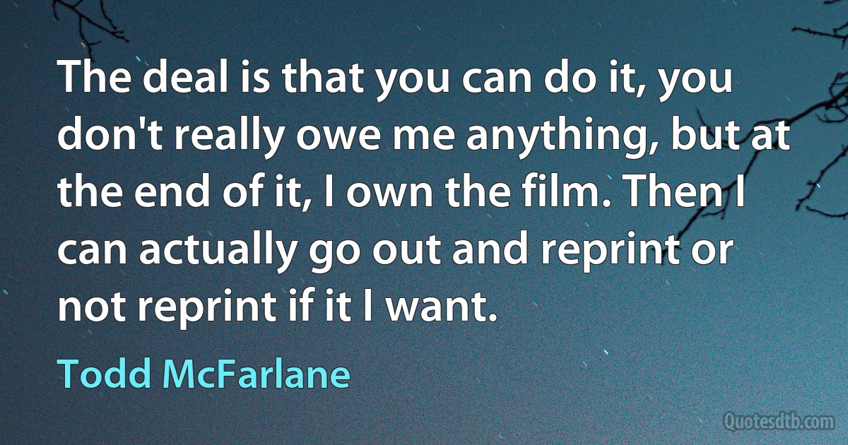 The deal is that you can do it, you don't really owe me anything, but at the end of it, I own the film. Then I can actually go out and reprint or not reprint if it I want. (Todd McFarlane)