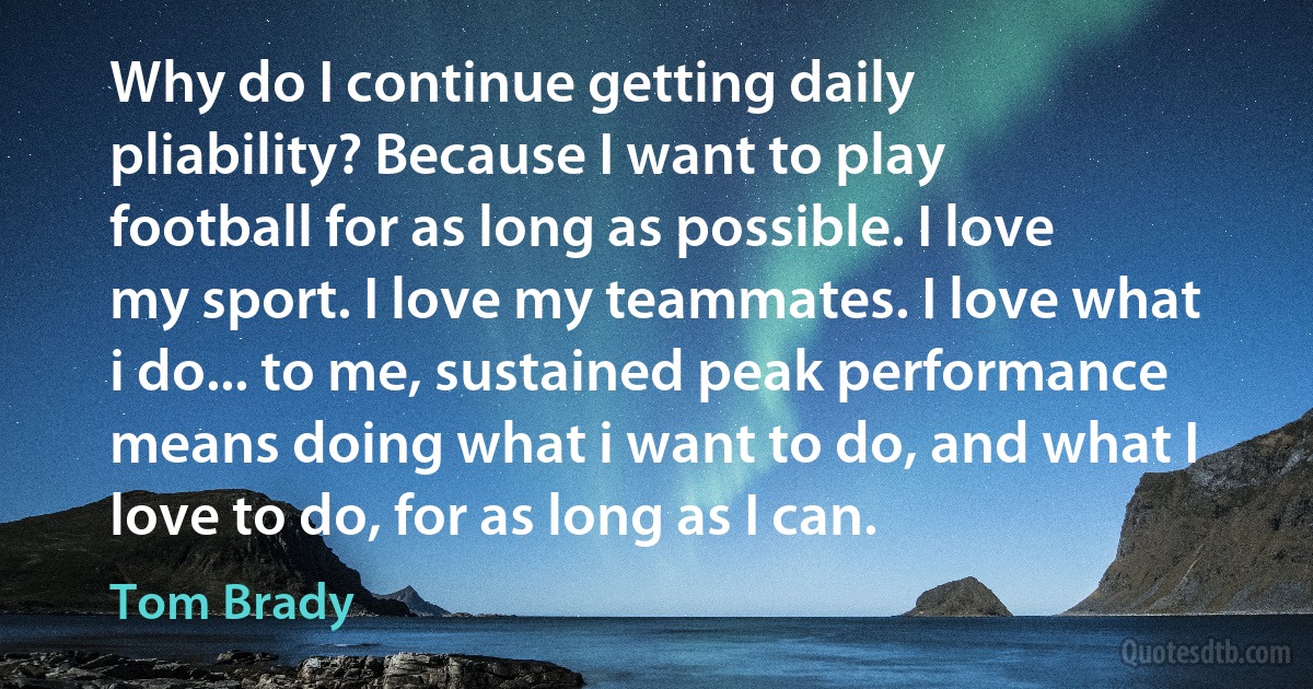 Why do I continue getting daily pliability? Because I want to play football for as long as possible. I love my sport. I love my teammates. I love what i do... to me, sustained peak performance means doing what i want to do, and what I love to do, for as long as I can. (Tom Brady)