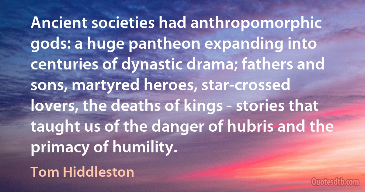 Ancient societies had anthropomorphic gods: a huge pantheon expanding into centuries of dynastic drama; fathers and sons, martyred heroes, star-crossed lovers, the deaths of kings - stories that taught us of the danger of hubris and the primacy of humility. (Tom Hiddleston)