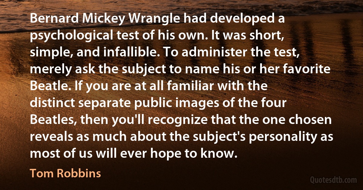 Bernard Mickey Wrangle had developed a psychological test of his own. It was short, simple, and infallible. To administer the test, merely ask the subject to name his or her favorite Beatle. If you are at all familiar with the distinct separate public images of the four Beatles, then you'll recognize that the one chosen reveals as much about the subject's personality as most of us will ever hope to know. (Tom Robbins)