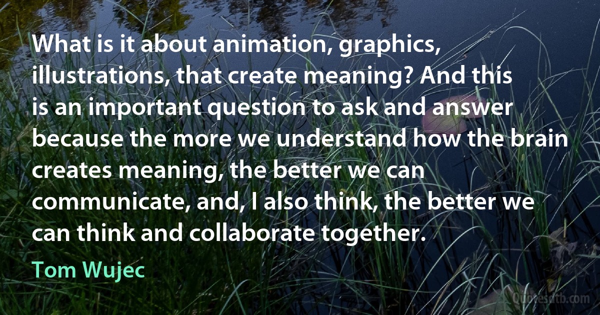 What is it about animation, graphics, illustrations, that create meaning? And this is an important question to ask and answer because the more we understand how the brain creates meaning, the better we can communicate, and, I also think, the better we can think and collaborate together. (Tom Wujec)