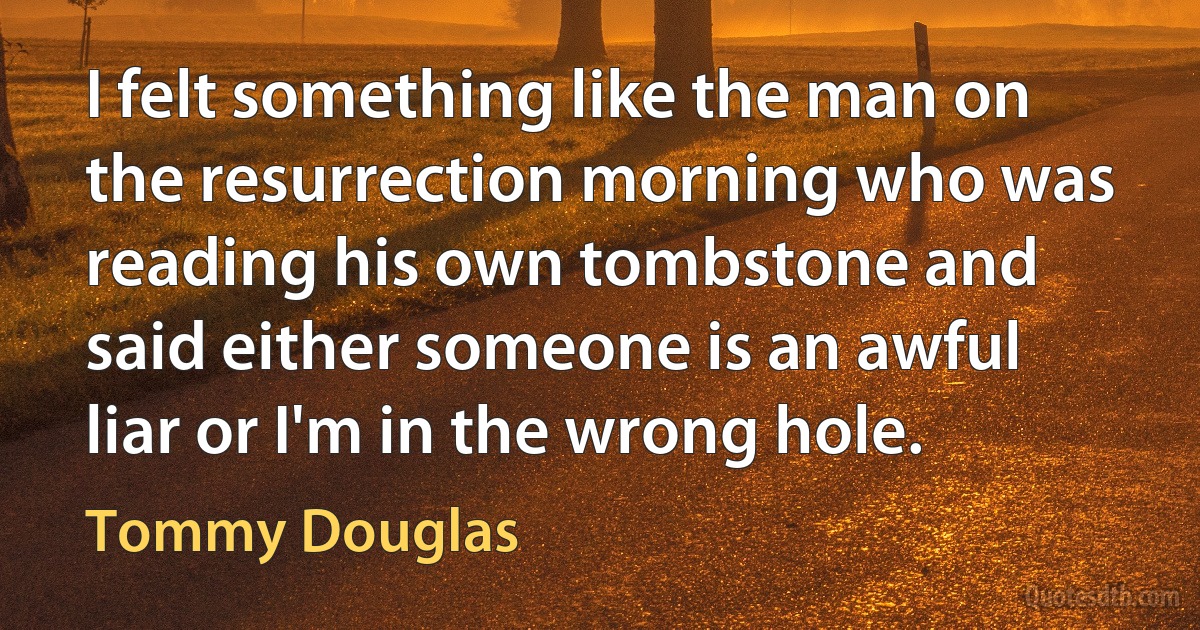 I felt something like the man on the resurrection morning who was reading his own tombstone and said either someone is an awful liar or I'm in the wrong hole. (Tommy Douglas)