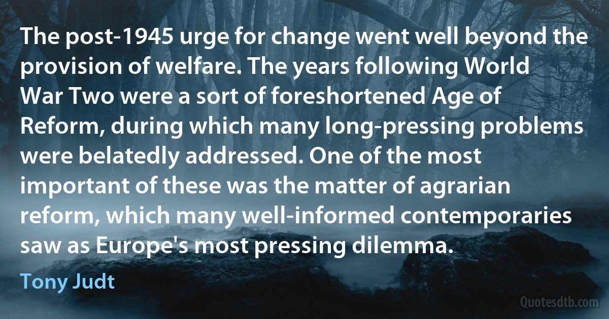 The post-1945 urge for change went well beyond the provision of welfare. The years following World War Two were a sort of foreshortened Age of Reform, during which many long-pressing problems were belatedly addressed. One of the most important of these was the matter of agrarian reform, which many well-informed contemporaries saw as Europe's most pressing dilemma. (Tony Judt)