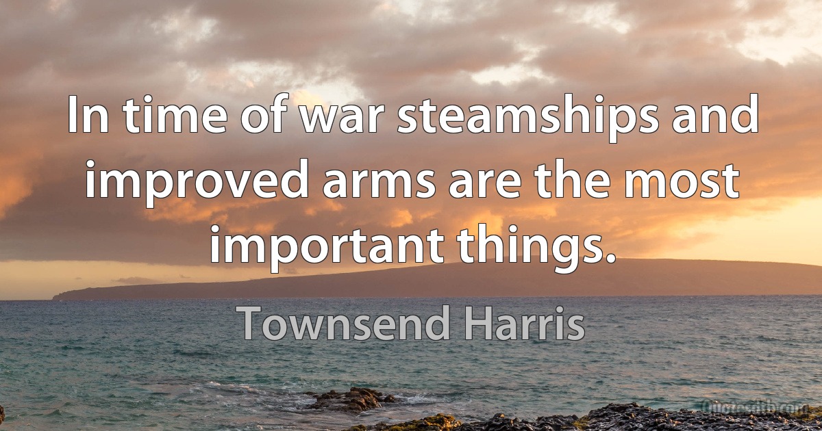 In time of war steamships and improved arms are the most important things. (Townsend Harris)