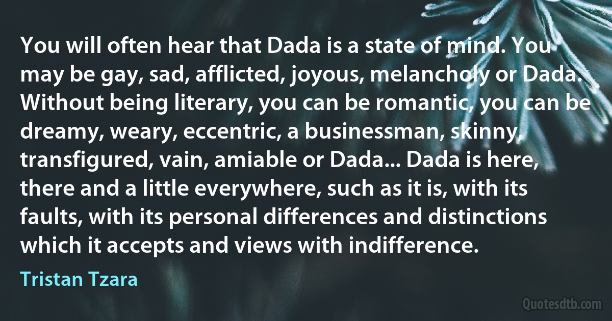 You will often hear that Dada is a state of mind. You may be gay, sad, afflicted, joyous, melancholy or Dada. Without being literary, you can be romantic, you can be dreamy, weary, eccentric, a businessman, skinny, transfigured, vain, amiable or Dada... Dada is here, there and a little everywhere, such as it is, with its faults, with its personal differences and distinctions which it accepts and views with indifference. (Tristan Tzara)