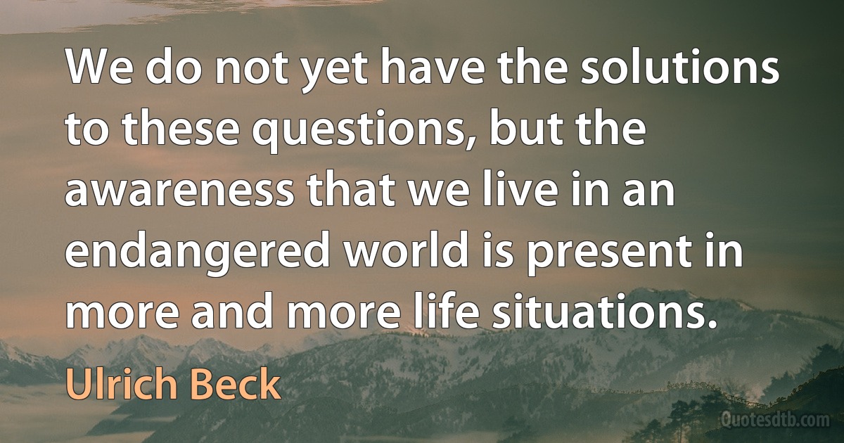 We do not yet have the solutions to these questions, but the awareness that we live in an endangered world is present in more and more life situations. (Ulrich Beck)