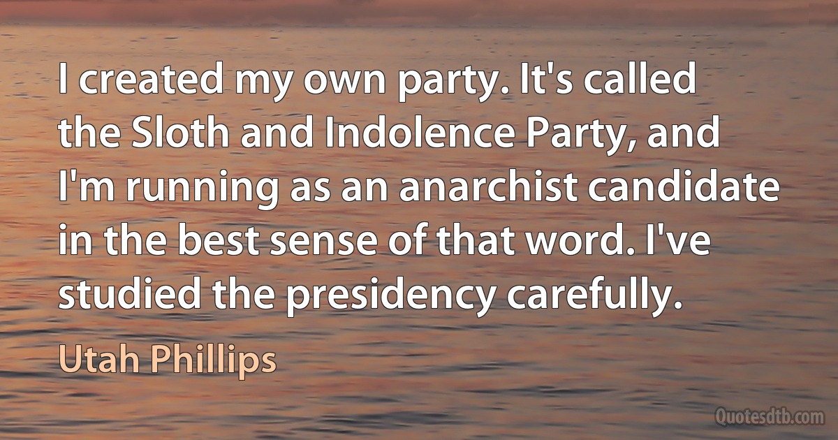 I created my own party. It's called the Sloth and Indolence Party, and I'm running as an anarchist candidate in the best sense of that word. I've studied the presidency carefully. (Utah Phillips)