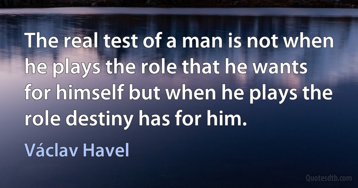 The real test of a man is not when he plays the role that he wants for himself but when he plays the role destiny has for him. (Václav Havel)