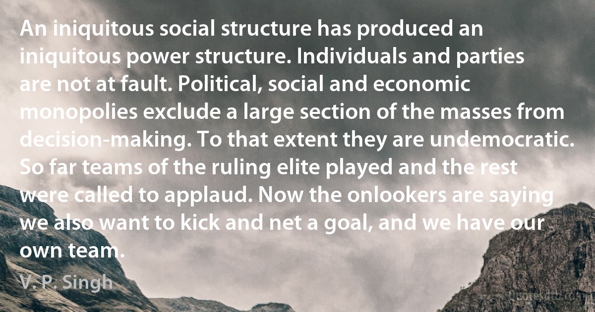 An iniquitous social structure has produced an iniquitous power structure. Individuals and parties are not at fault. Political, social and economic monopolies exclude a large section of the masses from decision-making. To that extent they are undemocratic. So far teams of the ruling elite played and the rest were called to applaud. Now the onlookers are saying we also want to kick and net a goal, and we have our own team. (V. P. Singh)