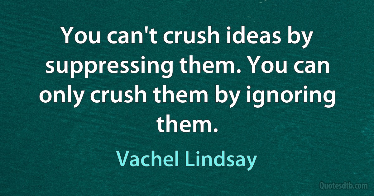 You can't crush ideas by suppressing them. You can only crush them by ignoring them. (Vachel Lindsay)