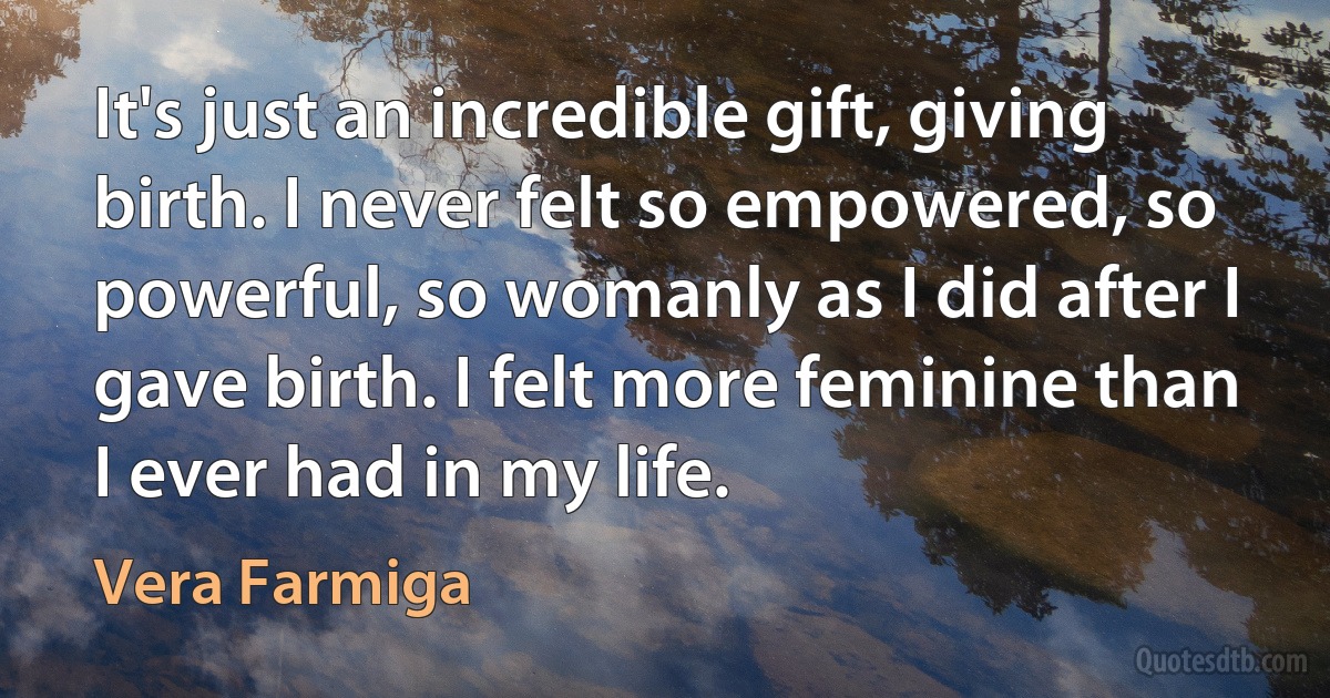 It's just an incredible gift, giving birth. I never felt so empowered, so powerful, so womanly as I did after I gave birth. I felt more feminine than I ever had in my life. (Vera Farmiga)