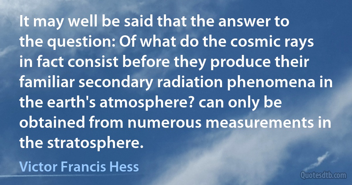 It may well be said that the answer to the question: Of what do the cosmic rays in fact consist before they produce their familiar secondary radiation phenomena in the earth's atmosphere? can only be obtained from numerous measurements in the stratosphere. (Victor Francis Hess)