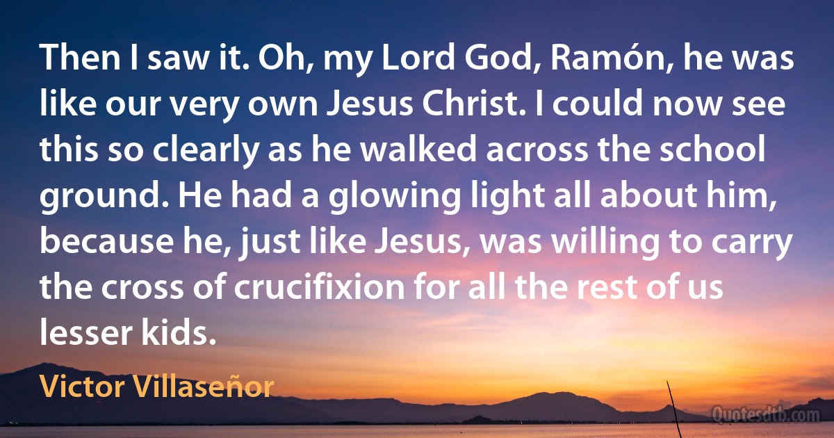 Then I saw it. Oh, my Lord God, Ramón, he was like our very own Jesus Christ. I could now see this so clearly as he walked across the school ground. He had a glowing light all about him, because he, just like Jesus, was willing to carry the cross of crucifixion for all the rest of us lesser kids. (Victor Villaseñor)