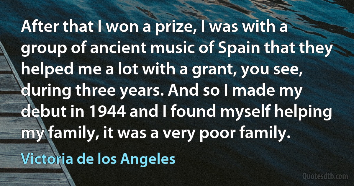 After that I won a prize, I was with a group of ancient music of Spain that they helped me a lot with a grant, you see, during three years. And so I made my debut in 1944 and I found myself helping my family, it was a very poor family. (Victoria de los Angeles)